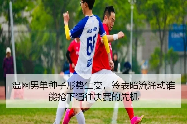 温网男单种子形势生变，签表暗流涌动谁能抢下通往决赛的先机